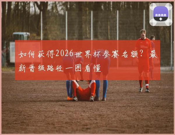 如何获得2026世界杯参赛名额?最新晋级路径一图看懂