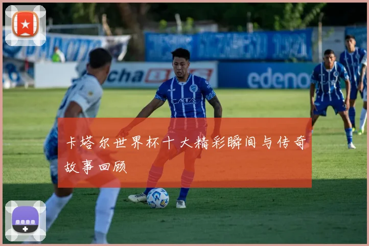 卡塔尔世界杯十大精彩瞬间与传奇故事回顾