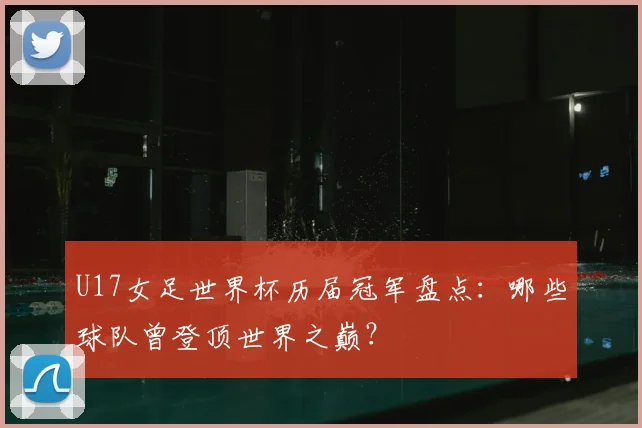 U17女足世界杯历届冠军盘点:哪些球队曾登顶世界之巅?