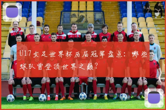 U17女足世界杯历届冠军盘点:哪些球队曾登顶世界之巅?
