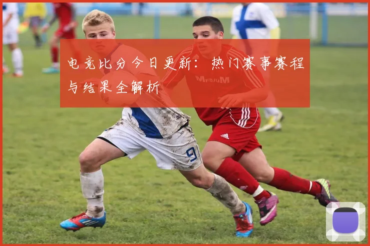 电竞比分今日更新:热门赛事赛程与结果全解析